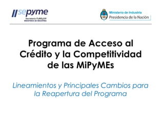 Programa de Acceso al
 Crédito y la Competitividad
       de las MiPyMEs

Lineamientos y Principales Cambios para
      la Reapertura del Programa
 