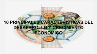 10 PRINCIPALES CARACTERISTICAS DEL
DESAFRROLLO Y CRECIMIENTO
ECONOMICO
 