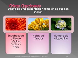 Dentro de una presentación también se pueden 
Encabezado 
y Pie de 
página; 
Fecha y 
hora 
incluir: 
Notas del 
Orador 
Número de 
diapositiva 
Principales Características de Power Point 2010 26/11/2014 14 
 