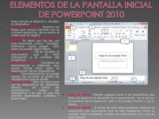 1. Área donde se elabora y visualiza 
la diapositiva 
2. Área de Esquema. Muestra los 
títulos que vamos creando con el 
número respectivo, de acuerdo al 
orden que se origina 
3. Barra de herramientas de acceso 
rápido. Es decir son las de uso 
más frecuente, como: Guardar, 
Deshacer, copia, pegar. Esta 
barra se puede personalizar. 
4. Barra de Título. Allí se visualiza el 
documento que se está 
trabajando y el nombre del 
programa. 
5. Cinta de Opciones. Contiene las 
herramientas y utilidades que 
posee Power Point para la 
elaboración de las diapositivas. 
6. Zoom. Esta herramienta se puede 
ajustar de acuerdo al grado de 
visualización que se desee. 
7. Tipos de Vista. Esta nos sirve para 
ver las diapositivas de diferentes 
formas: en forma de 
presentación, todas las 
diapositivas a la vez, lo que nos 
permite organizarlas, cortarlas y 
reubicarlas. 
8. Área de Notas. Permite agregas notas a las diapositivas que 
sirven de apoyo en el desarrollo de la presentación. No se ven en 
el momento de la exposición, pero si se pueden imprimir, si así se 
desea. 
9. Barra de Estado. A través de esta barra podemos observar la 
información del documento que se está trabajando como el 
nombre, tema empleado, número de diapositivas y en cual se 
está ubicado. 
 