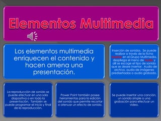 Los elementos multimedia 
enriquecen el contenido y 
hacen amena una 
presentación. 
La reproducción de sonido se 
puede efectuar en una sola 
diapositiva o en toda la 
presentación. También se 
puede programar el inicio y final 
de la reproducción. 
Power Point también posee 
herramientas para la edición 
del sonido que permite recortar 
o atenuar un efecto de sonido. 
Inserción de sonidos. Se puede 
realizar a través de la ficha 
Insertar en el Grupo Multimedia, 
despliega el menú de Audio y 
allí se escoge el tipo de sonido 
que se desee insertar: Audio de 
archivo, audio de imágenes 
prediseñadas o audio grabado. 
Se puede insertar una canción, 
un sonido simple o una 
grabación para efectuar un 
video. 
 