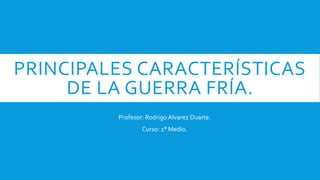 PRINCIPALES CARACTERÍSTICAS
DE LA GUERRA FRÍA.
Profesor: RodrigoAlvarez Duarte.
Curso: 1° Medio.
 