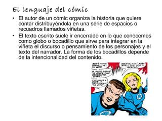 El lenguaje del cómic
• El autor de un cómic organiza la historia que quiere
contar distribuyéndola en una serie de espacios o
recuadros llamados viñetas.
• El texto escrito suele ir encerrado en lo que conocemos
como globo o bocadillo que sirve para integrar en la
viñeta el discurso o pensamiento de los personajes y el
texto del narrador. La forma de los bocadillos depende
de la intencionalidad del contenido.
 