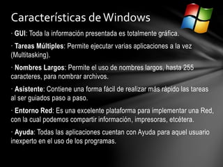 · GUI: Toda la información presentada es totalmente gráfica.
· Tareas Múltiples: Permite ejecutar varias aplicaciones a la vez
(Multitasking).
· Nombres Largos: Permite el uso de nombres largos, hasta 255
caracteres, para nombrar archivos.
· Asistente: Contiene una forma fácil de realizar más rápido las tareas
al ser guiados paso a paso.
· Entorno Red: Es una excelente plataforma para implementar una Red,
con la cual podemos compartir información, impresoras, etcétera.
· Ayuda: Todas las aplicaciones cuentan con Ayuda para aquel usuario
inexperto en el uso de los programas.
Características deWindows
 