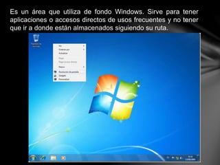 Es un área que utiliza de fondo Windows. Sirve para tener
aplicaciones o accesos directos de usos frecuentes y no tener
que ir a donde están almacenados siguiendo su ruta.
 