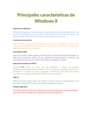Principales características de
              Windows 8
Explorador de Windows

Windows 8 incorporará en la parte superior del explorador de archivos la interfaz Ribbon, una
barra de herramientas como la que incluye Office desde la versión 2007. Esta interfaz nos
permitirá acceder fácilmente a las principales opciones de gestión de archivos.

Transferencia de archivos

Hasta Windows 7 cada operación de transferencia de archivos se visualizaba en una ventana
separada. En windows 8 se mostrará todo en una sola ventana con información detallada y con
la posibilidad de pausar la transferencia.

Procesadores ARM

Éste será el primer sistema operativo de Microsoft que soportará procesadores basados en
ARM. Estos procesadores tienen una gran capacidad de procesamiento y consumen muy
poca energía, es por lo que dominan el mercado de los smartphones y tablets.

Aplicaciones basadas en HTML 5

Soportará HTML 5 para un nuevo tipo de aplicaciones y widgets de escritorio.
Se podrán desarrollar aplicaciones basadas en HTML 5 y JavaScript, que podrán interactuar con
el hardware y el sistema de archivos del equipo. Se espera que estas aplicaciones puedan
funcionar en procesadores x86/x64 (PC) y ARM (smartphones y tablets).

USB 3.0

Window 8 tendrá soporte nativo para USB 3.0, el cual es 10 veces más rápido que el 2.0,
alcanzando velocidades de transferencia de hasta 5 gigabits por segundo.

Windows App Store

Microsoft incluirá por primera vez en Windows una tienda de aplicaciones. Una captura filtrada
hace unos meses nos puede dar una idea de cómo será esta “App Store”:
 