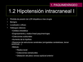 1.2 Hipotensión intracraneal I
• Pérdida de presión de LCR idiopática o tras cirugía
• Benigno
• Localizado o difuso
• Hallazgos clásicos:
–Cefalea ortostática
–Engrosamiento y realce lineal paquimeníngeo
–Colecciones subdurales
–Aumento de la hipófisis
–Descenso de estructuras cerebrales (amígadalas cerebelosas, tercer
ventrículo…)
–Médula:
• Realce dural
• Colecciones extradurales
• Dilatación del plexo venoso epidural anterior
1. PAQUIMENÍNGEO
 