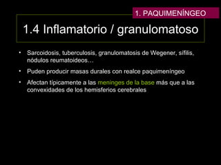 1.4 Inflamatorio / granulomatoso
• Sarcoidosis, tuberculosis, granulomatosis de Wegener, sífilis,
nódulos reumatoideos…
• Puden producir masas durales con realce paquimeníngeo
• Afectan típicamente a las meninges de la base más que a las
convexidades de los hemisferios cerebrales
1. PAQUIMENÍNGEO
 