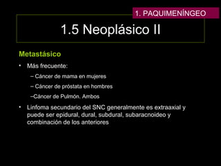 1.5 Neoplásico II
Metastásico
• Más frecuente:
– Cáncer de mama en mujeres
– Cáncer de próstata en hombres
–Cáncer de Pulmón. Ambos
• Linfoma secundario del SNC generalmente es extraaxial y
puede ser epidural, dural, subdural, subaracnoideo y
combinación de los anteriores
1. PAQUIMENÍNGEO
 