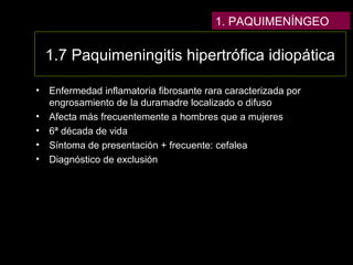 1.7 Paquimeningitis hipertrófica idiopática
• Enfermedad inflamatoria fibrosante rara caracterizada por
engrosamiento de la duramadre localizado o difuso
• Afecta más frecuentemente a hombres que a mujeres
• 6ª década de vida
• Síntoma de presentación + frecuente: cefalea
• Diagnóstico de exclusión
1. PAQUIMENÍNGEO
 