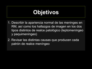 Objetivos
1. Describir la apariencia normal de las meninges en
RM, así como los hallazgos de imagen en los dos
tipos distintos de realce patológico (leptomeníngeo
y paquimeníngeo)
2. Revisar las distintas causas que producen cada
patrón de realce meníngeo
 