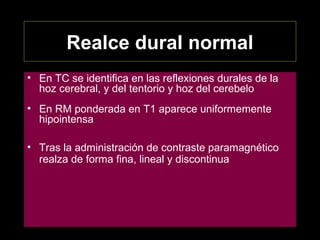 Realce dural normal
• En TC se identifica en las reflexiones durales de la
hoz cerebral, y del tentorio y hoz del cerebelo
• En RM ponderada en T1 aparece uniformemente
hipointensa
• Tras la administración de contraste paramagnético
realza de forma fina, lineal y discontinua
 