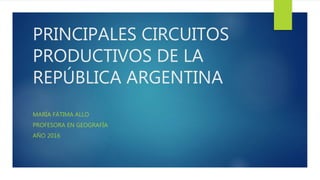 PRINCIPALES CIRCUITOS
PRODUCTIVOS DE LA
REPÚBLICA ARGENTINA
MARÍA FÁTIMA ALLO
PROFESORA EN GEOGRAFÍA
AÑO 2016
 
