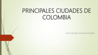 PRINCIPALES CIUDADES DE
COLOMBIA
Omar Santiago Goyeneche Rúgeles
 