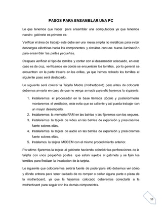10
PASOS PARA ENSAMBLAR UNA PC
Lo que tenemos que hacer para ensamblar una computadora ya que tenemos
nuestro gabinete es primero es:
Verificar el área de trabajo este debe ser una mesa amplia no metálicas para evitar
descargas eléctricas hacia los componentes y circuitos con una buena iluminación
para ensamblar las partes pequeñas.
Despues verificar el tipo de tornillos y contar con el desarmador adecuado, en este
caso es de cruz, verificamos en donde se encuentran los tornillos, por lo general se
encuentran en la parte trasera en las orillas, ya que hemos retirado los tornillos el
siguiente paso será destaparlo.
Lo siguiente será colocar la Tarjeta Madre (motherboard) pero antes de colocarla
debemos armarla en caso de que no venga armada para ello haremos lo siguiente:
1. Instalaremos el procesador en la base llamada zócalo y posteriormente
montaremos el ventilador, este evita que se caliente y así pueda trabajar con
un mayor desempeño
2. Instalaremos la memoria RAM en las bahías y las fijaremos con los seguros.
3. Instalaremos la tarjeta de video en las bahías de expansión y presionamos
fuerte sobres ellas.
4. Instalaremos la tarjeta de audio en las bahías de expansión y presionamos
fuerte sobres ellas.
5. Instalamos la tarjeta MODEM con el mismo procedimiento anterior.
Por ultimo fijaremos la tarjeta al gabinete haciendo coincidir las perforaciones de la
tarjeta con unos pequeños postes que estan sujetos al gabinete y se fijan los
tornillos para finalizar la instalacion de la tarjeta.
Lo siguiente que colocaremos será la fuente de poder para ello debemos ver cómo
y dónde entrara para tener cuidado de no romper o dañar alguna parte o pieza de
la motherboard, ya que la hayamos colocado deberemos conectarla a la
motherboard para seguir con los demás componentes.
 
