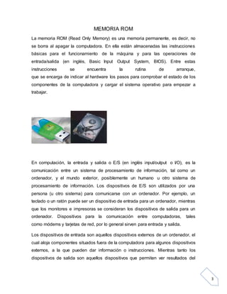 3
MEMORIA ROM
La memoria ROM (Read Only Memory) es una memoria permanente, es decir, no
se borra al apagar la computadora. En ella están almacenadas las instrucciones
básicas para el funcionamiento de la máquina y para las operaciones de
entrada/salida (en inglés, Basic Input Output System, BIOS). Entre estas
instrucciones se encuentra la rutina de arranque,
que se encarga de indicar al hardware los pasos para comprobar el estado de los
componentes de la computadora y cargar el sistema operativo para empezar a
trabajar.
En computación, la entrada y salida o E/S (en inglés input/output o I/O), es la
comunicación entre un sistema de procesamiento de información, tal como un
ordenador, y el mundo exterior, posiblemente un humano u otro sistema de
procesamiento de información. Los dispositivos de E/S son utilizados por una
persona (u otro sistema) para comunicarse con un ordenador. Por ejemplo, un
teclado o un ratón puede ser un dispositivo de entrada para un ordenador, mientras
que los monitores e impresoras se consideran los dispositivos de salida para un
ordenador. Dispositivos para la comunicación entre computadoras, tales
como módems y tarjetas de red, por lo general sirven para entrada y salida.
Los dispositivos de entrada son aquellos dispositivos externos de un ordenador, el
cual aloja componentes situados fuera de la computadora para algunos dispositivos
externos, a la que pueden dar información o instrucciones. Mientras tanto los
dispositivos de salida son aquellos dispositivos que permiten ver resultados del
 