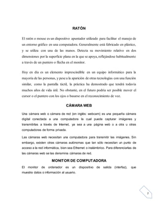 7
RATÓN
El ratón o mouse es un dispositivo apuntador utilizado para facilitar el manejo de
un entorno gráfico en una computadora. Generalmente está fabricado en plástico,
y se utiliza con una de las manos. Detecta su movimiento relativo en dos
dimensiones por la superficie plana en la que se apoya, reflejándose habitualmente
a través de un puntero o flecha en el monitor.
Hoy en día es un elemento imprescindible en un equipo informático para la
mayoría de las personas, y pese a la aparición de otras tecnologías con una función
similar, como la pantalla táctil, la práctica ha demostrado que tendrá todavía
muchos años de vida útil. No obstante, en el futuro podría ser posible mover el
cursor o el puntero con los ojos o basarse en el reconocimiento de voz.
CÁMARA WEB
Una cámara web o cámara de red (en inglés: webcam) es una pequeña cámara
digital conectada a una computadora la cual puede capturar imágenes y
transmitirlas a través de Internet, ya sea a una página web o a otra u otras
computadoras de forma privada.
Las cámaras web necesitan una computadora para transmitir las imágenes. Sin
embargo, existen otras cámaras autónomas que tan sólo necesitan un punto de
acceso a la red informática, bien sea Ethernet o inalámbrico. Para diferenciarlas de
las cámaras web se las denomina cámaras de red.
MONITOR DE COMPUTADORA
El monitor de ordenador es un dispositivo de salida (interfaz), que
muestra datos o información al usuario.
 