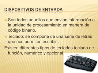 Dispositivos de entradaSon todos aquellos que envian información a la unidad de procesamiento en manera de código binario.Teclado: se compone de una serie de letras  que nos permiten escribir .Existen diferentes tipos de teclados teclado de función, numérico y opcional.