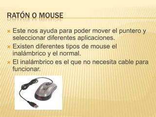 Ratón o mouse Este nos ayuda para poder mover el puntero y seleccionar diferentes aplicaciones.Existen diferentes tipos de mouse el inalámbrico y el normal.El inalámbrico es el que no necesita cable para funcionar.