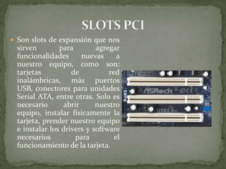  Son slots de expansión que nos

sirven
para
agregar
funcionalidades
nuevas
a
nuestro equipo, como son:
tarjetas
de
red
inalámbricas, más puertos
USB, conectores para unidades
Serial ATA, entre otras. Solo es
necesario
abrir
nuestro
equipo, instalar físicamente la
tarjeta, prender nuestro equipo
e instalar los drivers y software
necesarios
para
el
funcionamiento de la tarjeta.

 