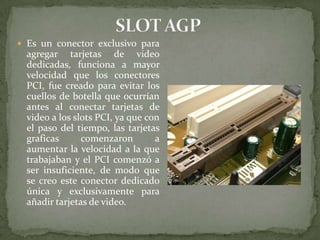  Es un conector exclusivo para

agregar tarjetas de video
dedicadas, funciona a mayor
velocidad que los conectores
PCI, fue creado para evitar los
cuellos de botella que ocurrían
antes al conectar tarjetas de
video a los slots PCI, ya que con
el paso del tiempo, las tarjetas
graficas
comenzaron
a
aumentar la velocidad a la que
trabajaban y el PCI comenzó a
ser insuficiente, de modo que
se creo este conector dedicado
única y exclusivamente para
añadir tarjetas de video.

 