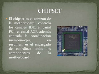  El chipset es el corazón de

la motherboard, controla
los canales IDE, el canal
PCI, el canal AGP, además
controla la coordinación
memoria-cpu,
en
resumen, es el encargado
de coordinar todos los
componentes
de
la
motherboard.

 