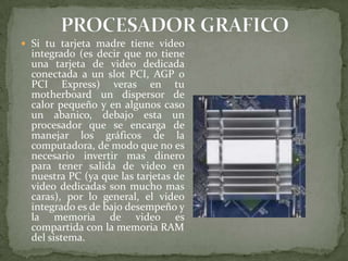  Si tu tarjeta madre tiene video

integrado (es decir que no tiene
una tarjeta de video dedicada
conectada a un slot PCI, AGP o
PCI Express) veras en tu
motherboard un dispersor de
calor pequeño y en algunos caso
un abanico, debajo esta un
procesador que se encarga de
manejar los gráficos de la
computadora, de modo que no es
necesario invertir mas dinero
para tener salida de video en
nuestra PC (ya que las tarjetas de
video dedicadas son mucho mas
caras), por lo general, el video
integrado es de bajo desempeño y
la memoria de video es
compartida con la memoria RAM
del sistema.

 
