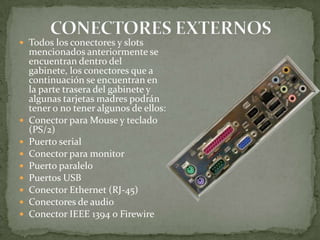  Todos los conectores y slots










mencionados anteriormente se
encuentran dentro del
gabinete, los conectores que a
continuación se encuentran en
la parte trasera del gabinete y
algunas tarjetas madres podrán
tener o no tener algunos de ellos:
Conector para Mouse y teclado
(PS/2)
Puerto serial
Conector para monitor
Puerto paralelo
Puertos USB
Conector Ethernet (RJ-45)
Conectores de audio
Conector IEEE 1394 o Firewire

 