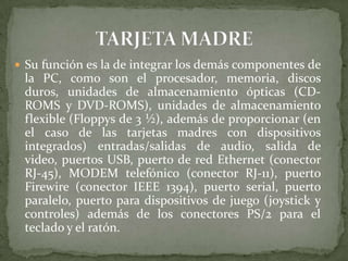  Su función es la de integrar los demás componentes de

la PC, como son el procesador, memoria, discos
duros, unidades de almacenamiento ópticas (CDROMS y DVD-ROMS), unidades de almacenamiento
flexible (Floppys de 3 ½), además de proporcionar (en
el caso de las tarjetas madres con dispositivos
integrados) entradas/salidas de audio, salida de
video, puertos USB, puerto de red Ethernet (conector
RJ-45), MODEM telefónico (conector RJ-11), puerto
Firewire (conector IEEE 1394), puerto serial, puerto
paralelo, puerto para dispositivos de juego (joystick y
controles) además de los conectores PS/2 para el
teclado y el ratón.

 