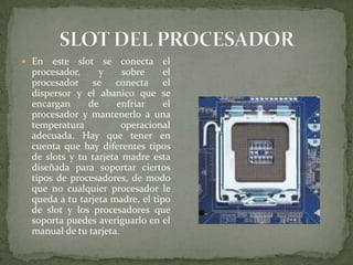 En

este slot se conecta el
procesador,
y
sobre
el
procesador se conecta el
dispersor y el abanico que se
encargan
de
enfriar
el
procesador y mantenerlo a una
temperatura
operacional
adecuada. Hay que tener en
cuenta que hay diferentes tipos
de slots y tu tarjeta madre esta
diseñada para soportar ciertos
tipos de procesadores, de modo
que no cualquier procesador le
queda a tu tarjeta madre, el tipo
de slot y los procesadores que
soporta puedes averiguarlo en el
manual de tu tarjeta.

 