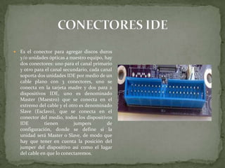 

Es el conector para agregar discos duros
y/o unidades ópticas a nuestro equipo, hay
dos conectores: uno para el canal primario
y otro para el canal secundario, cada canal
soporta dos unidades IDE por medio de un
cable plano con 3 conectores, uno se
conecta en la tarjeta madre y dos para 2
dispositivos IDE, uno es denominado
Master (Maestro) que se conecta en el
extremo del cable y el otro es denominado
Slave (Esclavo), que se conecta en el
conector del medio, todos los dispositivos
IDE
tienen
jumpers
de
configuración, donde se define si la
unidad será Master o Slave, de modo que
hay que tener en cuenta la posición del
jumper del dispositivo así como el lugar
del cable en que lo conectaremos.

 