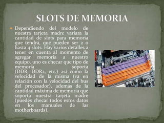  Dependiendo

del modelo de
nuestra tarjeta madre variara la
cantidad de slots para memoria
que tendrá, que pueden ser 2 o
hasta 4 slots. Hay varios detalles a
tener en cuenta al momento de
agregar memoria a nuestro
equipo, uno es checar que tipo de
memoria
soporta
(DDR, DDR2, etc.) así como la
velocidad de la misma (va en
relación con la velocidad del bus
del procesador), además de la
cantidad máxima de memoria que
soporta nuestra tarjeta madre
(puedes checar todos estos datos
en
los
manuales
de
las
motherboards).

 