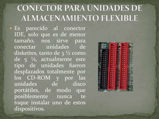  Es

parecido al conector
IDE, solo que es de menor
tamaño, nos sirve para
conectar
unidades
de
diskettes, tanto de 3 ½ como
de 5 ¼, actualmente este
tipo de unidades fueron
desplazados totalmente por
los CD-ROM y por las
unidades
de
disco
portátiles, de modo que
posiblemente
nunca
te
toque instalar uno de estos
dispositivos.

 