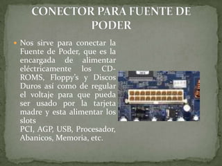  Nos sirve para conectar la

Fuente de Poder, que es la
encargada de alimentar
eléctricamente los CDROMS, Floppy’s y Discos
Duros así como de regular
el voltaje para que pueda
ser usado por la tarjeta
madre y esta alimentar los
slots
PCI, AGP, USB, Procesador,
Abanicos, Memoria, etc.

 