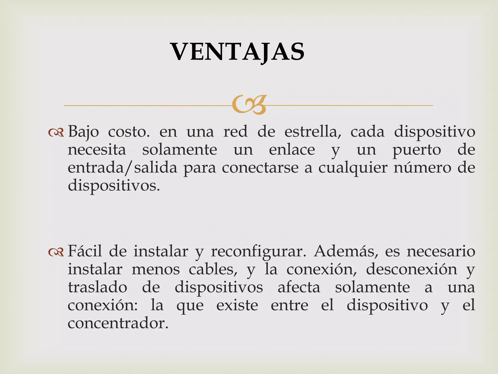 VENTAJAS

                       
 Bajo costo. en una red de estrella, cada dispositivo
  necesita solamente un enlace y un puerto de
  entrada/salida para conectarse a cualquier número de
  dispositivos.


 Fácil de instalar y reconfigurar. Además, es necesario
  instalar menos cables, y la conexión, desconexión y
  traslado de dispositivos afecta solamente a una
  conexión: la que existe entre el dispositivo y el
  concentrador.
 