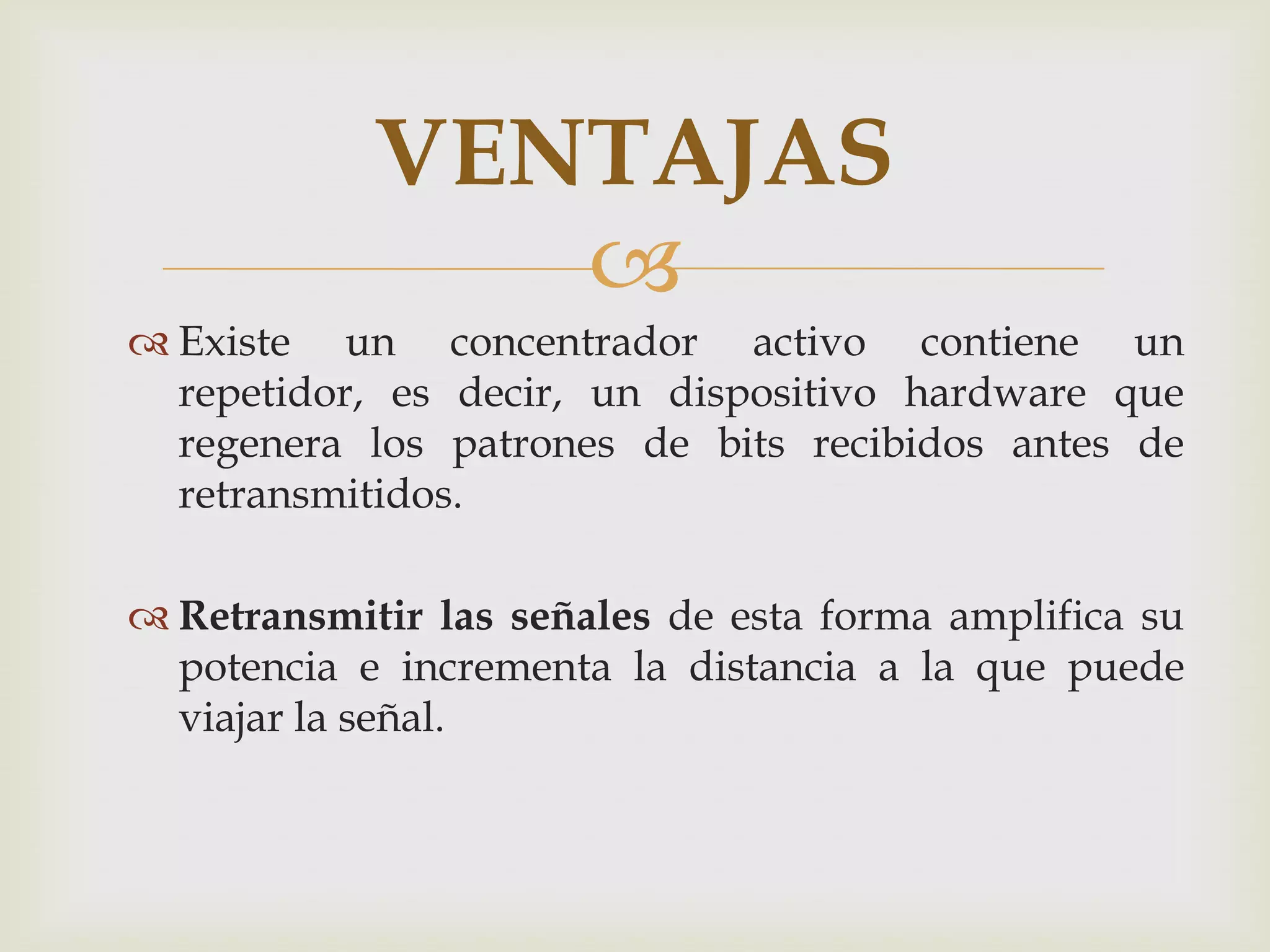 VENTAJAS
               
 Existe un concentrador activo contiene un
  repetidor, es decir, un dispositivo hardware que
  regenera los patrones de bits recibidos antes de
  retransmitidos.

 Retransmitir las señales de esta forma amplifica su
  potencia e incrementa la distancia a la que puede
  viajar la señal.
 