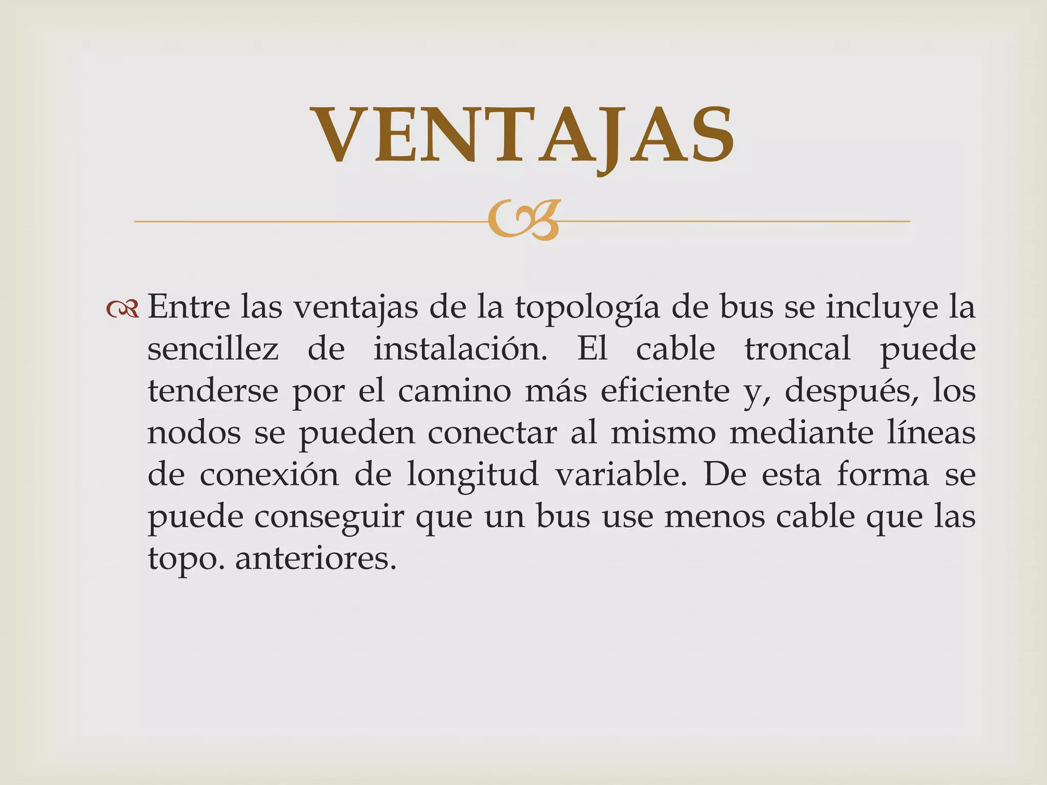 VENTAJAS
                
 Entre las ventajas de la topología de bus se incluye la
  sencillez de instalación. El cable troncal puede
  tenderse por el camino más eficiente y, después, los
  nodos se pueden conectar al mismo mediante líneas
  de conexión de longitud variable. De esta forma se
  puede conseguir que un bus use menos cable que las
  topo. anteriores.
 