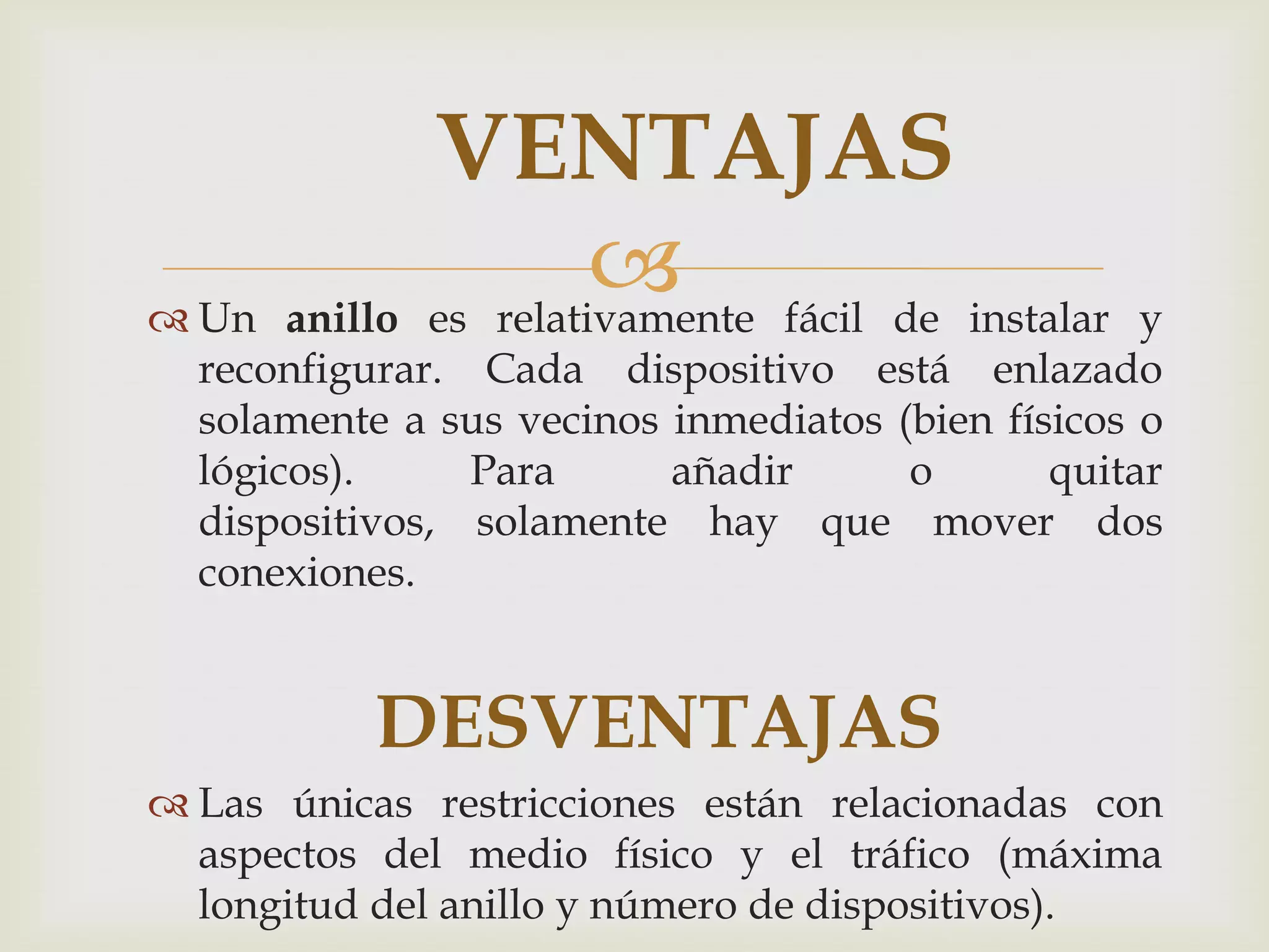 VENTAJAS
 Un anillo
                        fácil de instalar
              es relativamente                     y
  reconfigurar. Cada dispositivo está enlazado
  solamente a sus vecinos inmediatos (bien físicos o
  lógicos).     Para      añadir      o       quitar
  dispositivos, solamente hay que mover dos
  conexiones.


           DESVENTAJAS
 Las únicas restricciones están relacionadas con
  aspectos del medio físico y el tráfico (máxima
  longitud del anillo y número de dispositivos).
 