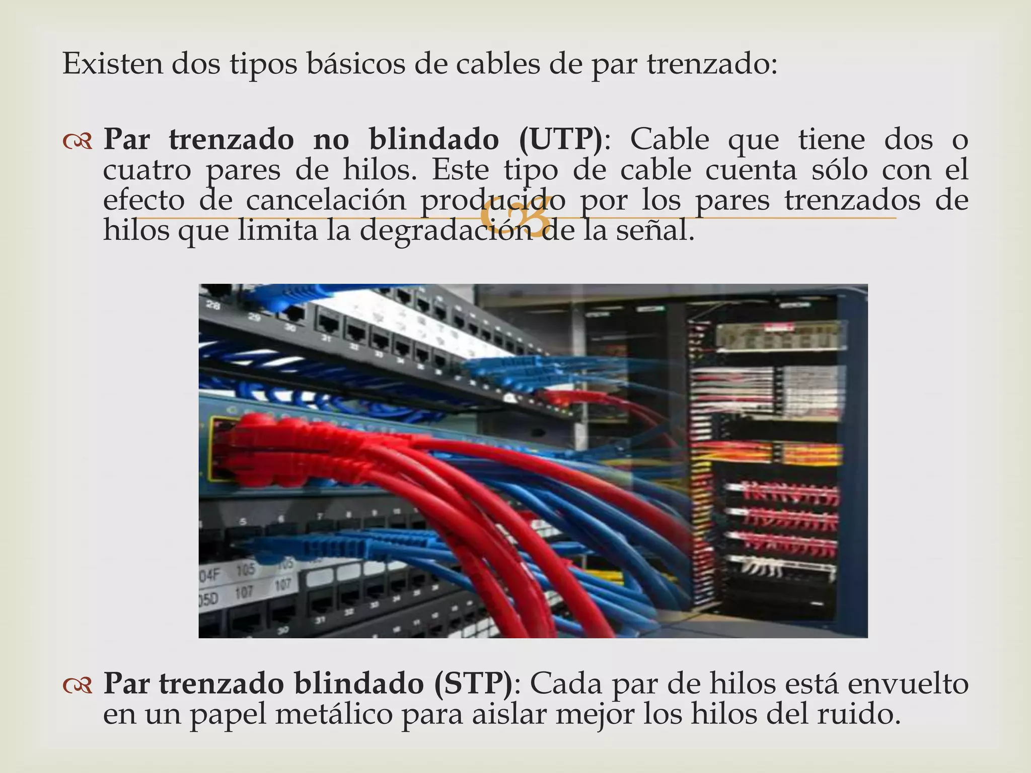 Existen dos tipos básicos de cables de par trenzado:

 Par trenzado no blindado (UTP): Cable que tiene dos o
  cuatro pares de hilos. Este tipo de cable cuenta sólo con el
                              
  efecto de cancelación producido por los pares trenzados de
  hilos que limita la degradación de la señal.




 Par trenzado blindado (STP): Cada par de hilos está envuelto
  en un papel metálico para aislar mejor los hilos del ruido.
 