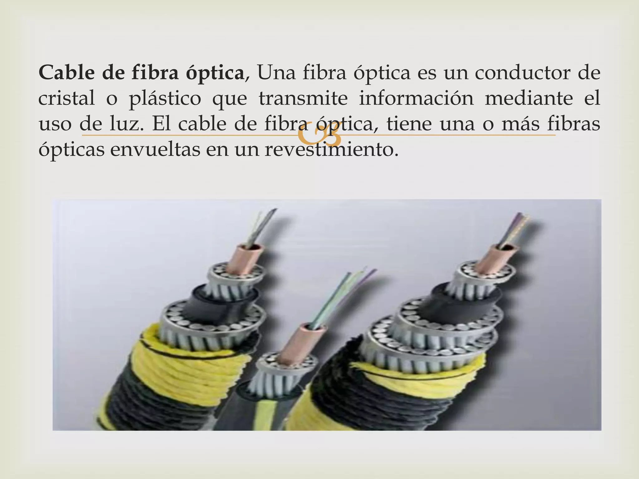 Cable de fibra óptica, Una fibra óptica es un conductor de
cristal o plástico que transmite información mediante el
                           
uso de luz. El cable de fibra óptica, tiene una o más fibras
ópticas envueltas en un revestimiento.
 