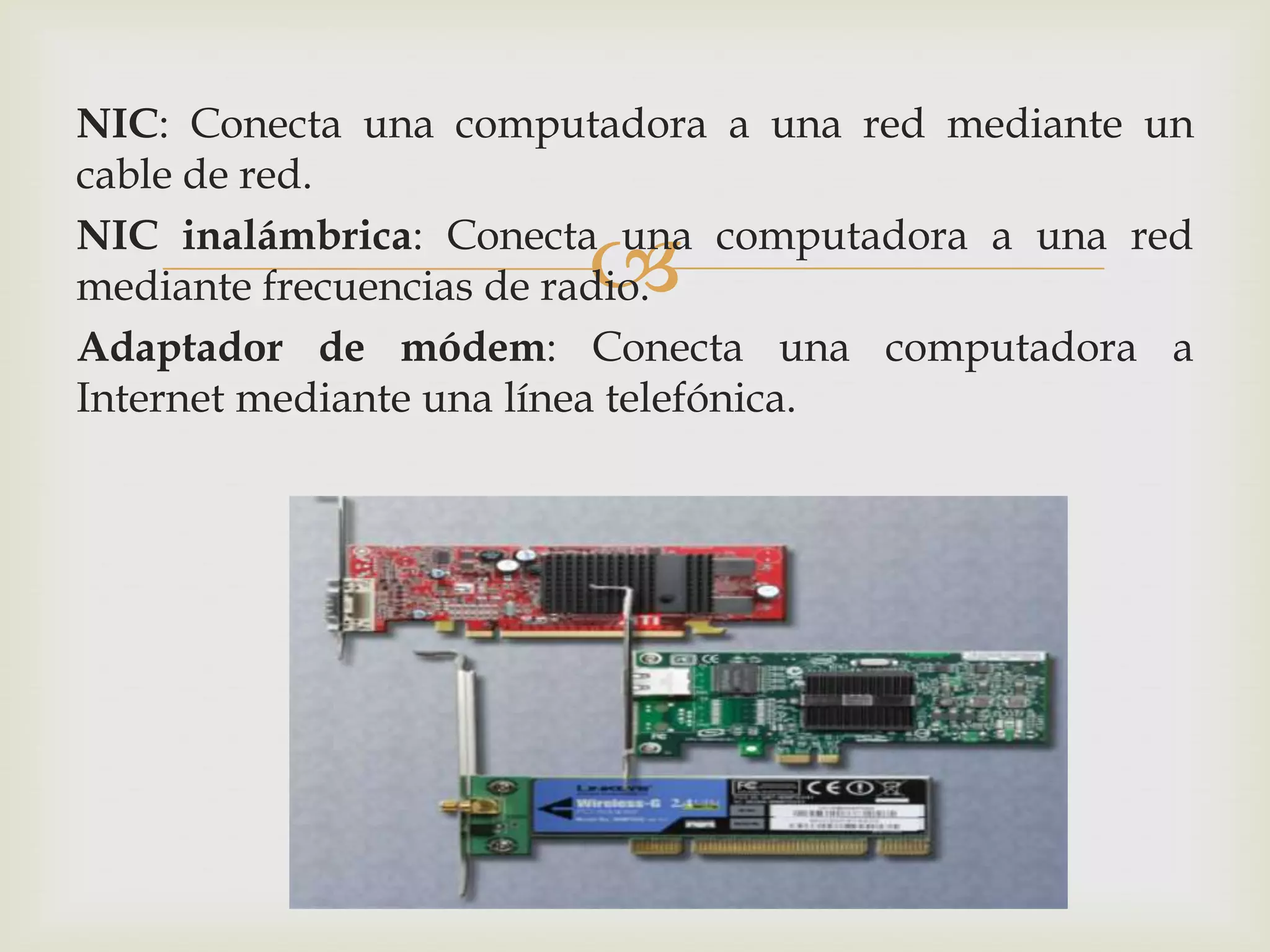 NIC: Conecta una computadora a una red mediante un
cable de red.

                      
NIC inalámbrica: Conecta una computadora a una red
mediante frecuencias de radio.
Adaptador de módem: Conecta una computadora a
Internet mediante una línea telefónica.
 