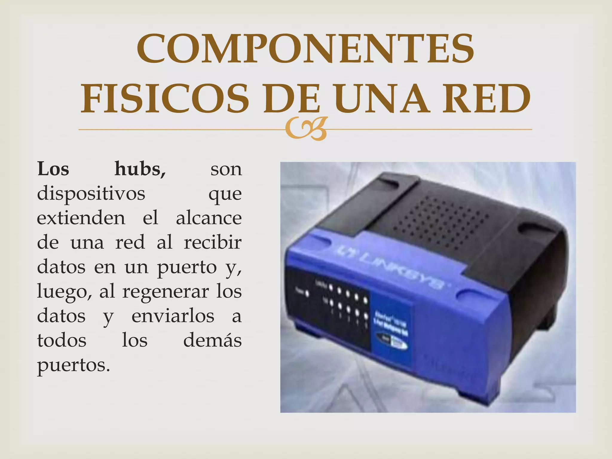 COMPONENTES
    FISICOS DE UNA RED
                          
Los      hubs,     son
dispositivos       que
extienden el alcance
de una red al recibir
datos en un puerto y,
luego, al regenerar los
datos y enviarlos a
todos     los   demás
puertos.
 