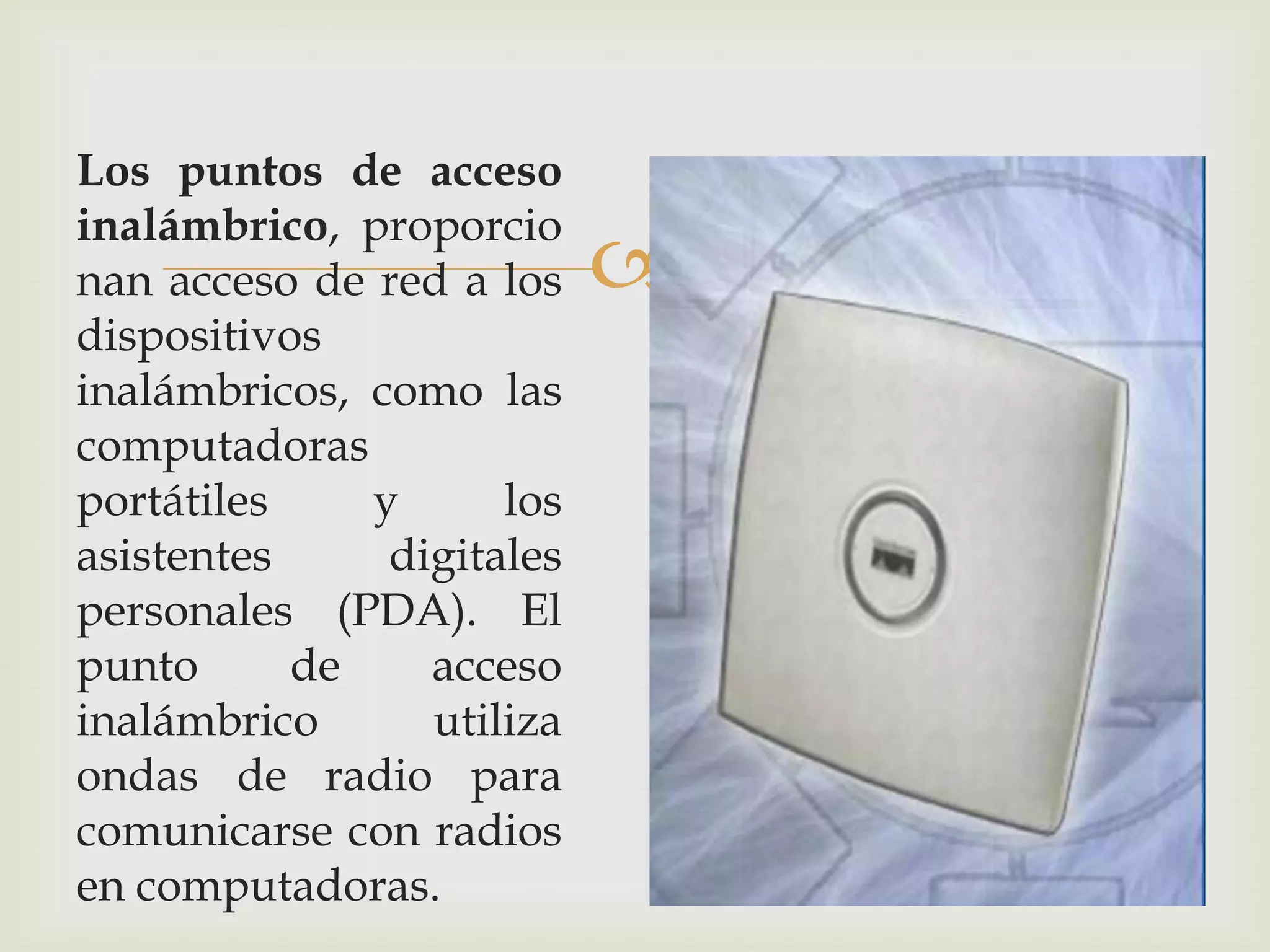 Los puntos de acceso
inalámbrico, proporcio
nan acceso de red a los    
dispositivos
inalámbricos, como las
computadoras
portátiles    y      los
asistentes     digitales
personales (PDA). El
punto      de    acceso
inalámbrico      utiliza
ondas de radio para
comunicarse con radios
en computadoras.
 