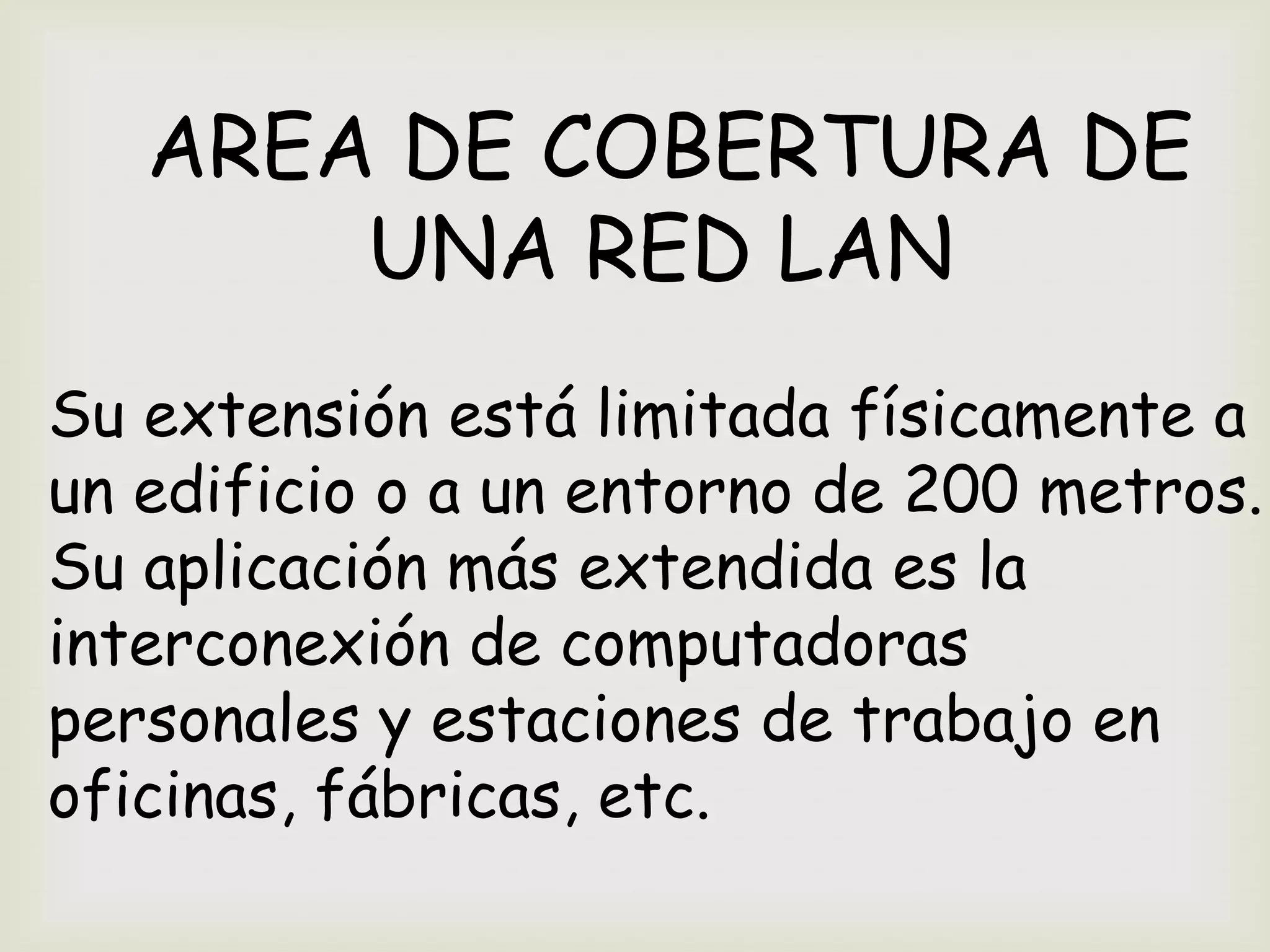 AREA DE COBERTURA DE
       UNA RED LAN
Su extensión está limitada físicamente a
un edificio o a un entorno de 200 metros.
Su aplicación más extendida es la
interconexión de computadoras
personales y estaciones de trabajo en
oficinas, fábricas, etc.
 