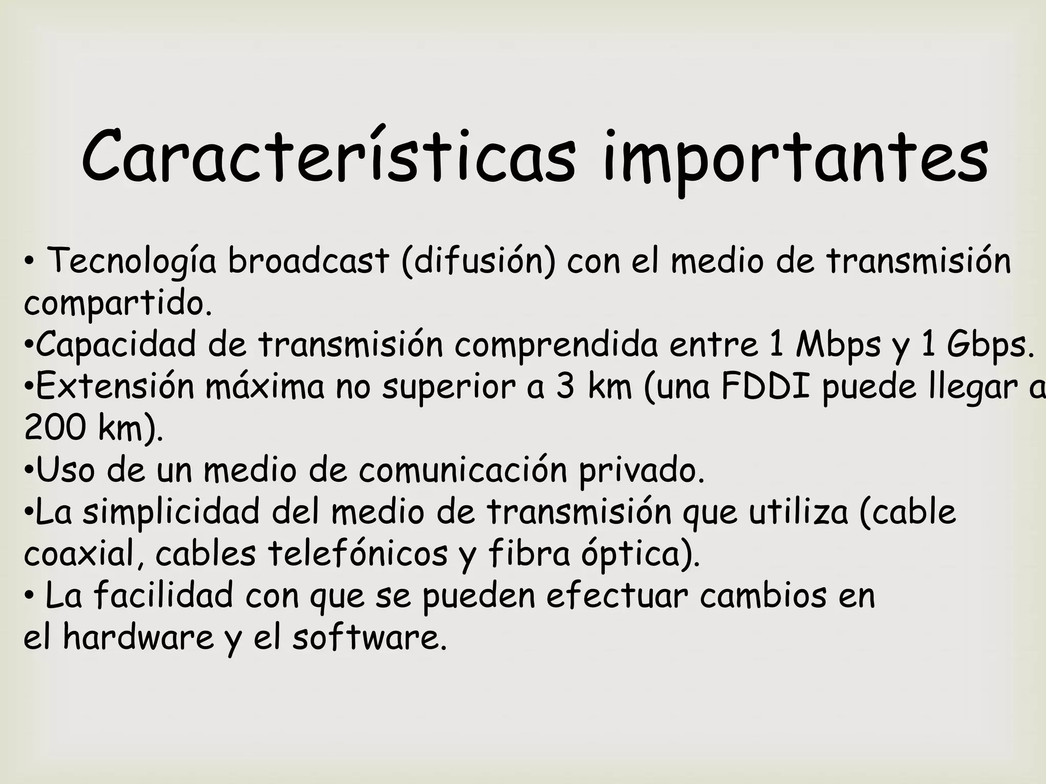 Características importantes
• Tecnología broadcast (difusión) con el medio de transmisión
compartido.
•Capacidad de transmisión comprendida entre 1 Mbps y 1 Gbps.
•Extensión máxima no superior a 3 km (una FDDI puede llegar a
200 km).
•Uso de un medio de comunicación privado.
•La simplicidad del medio de transmisión que utiliza (cable
coaxial, cables telefónicos y fibra óptica).
• La facilidad con que se pueden efectuar cambios en
el hardware y el software.
 