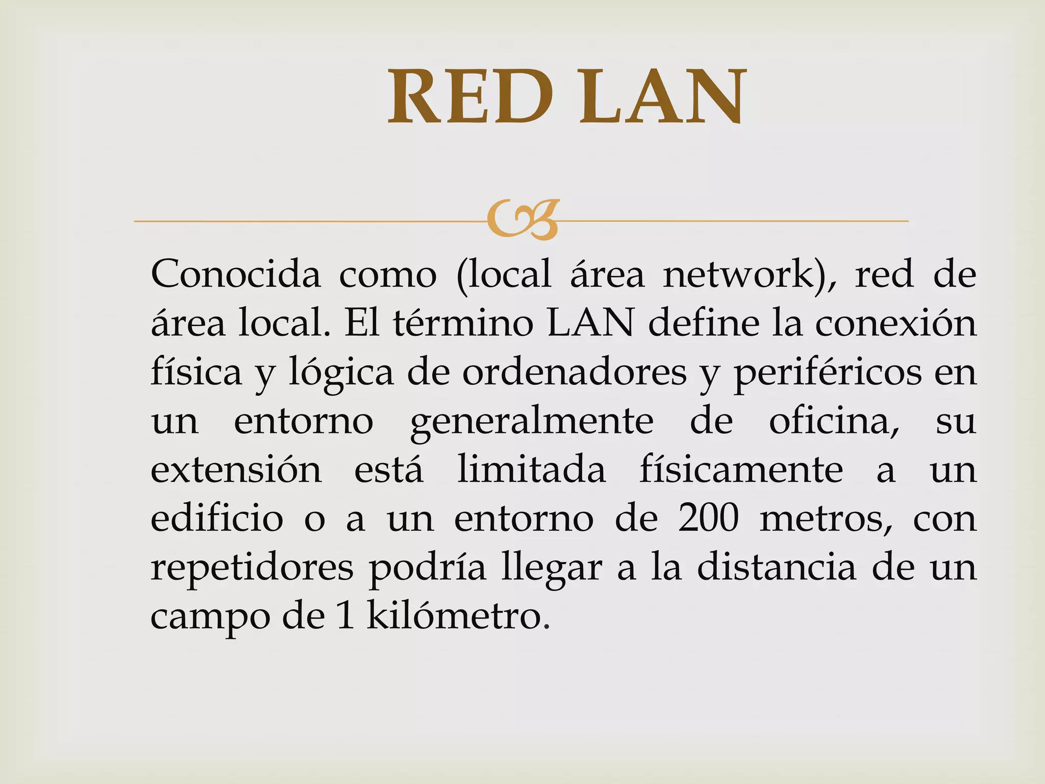 RED LAN
                  
Conocida como (local área network), red de
área local. El término LAN define la conexión
física y lógica de ordenadores y periféricos en
un entorno generalmente de oficina, su
extensión está limitada físicamente a un
edificio o a un entorno de 200 metros, con
repetidores podría llegar a la distancia de un
campo de 1 kilómetro.
 