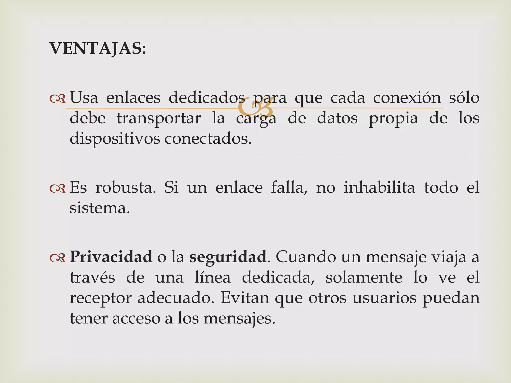 VENTAJAS:


                       
 Usa enlaces dedicados para que cada conexión sólo
  debe transportar la carga de datos propia de los
  dispositivos conectados.

 Es robusta. Si un enlace falla, no inhabilita todo el
  sistema.

 Privacidad o la seguridad. Cuando un mensaje viaja a
  través de una línea dedicada, solamente lo ve el
  receptor adecuado. Evitan que otros usuarios puedan
  tener acceso a los mensajes.
 