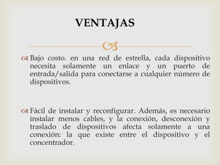 VENTAJAS

                       
 Bajo costo. en una red de estrella, cada dispositivo
  necesita solamente un enlace y un puerto de
  entrada/salida para conectarse a cualquier número de
  dispositivos.


 Fácil de instalar y reconfigurar. Además, es necesario
  instalar menos cables, y la conexión, desconexión y
  traslado de dispositivos afecta solamente a una
  conexión: la que existe entre el dispositivo y el
  concentrador.
 