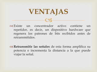 VENTAJAS
               
 Existe un concentrador activo contiene un
  repetidor, es decir, un dispositivo hardware que
  regenera los patrones de bits recibidos antes de
  retransmitidos.

 Retransmitir las señales de esta forma amplifica su
  potencia e incrementa la distancia a la que puede
  viajar la señal.
 