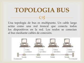 TOPOLOGIA BUS
         
Una topología de bus es multipunto. Un cable largo
actúa como una red troncal que conecta todos
los dispositivos en la red. Los nodos se conectan
al bus mediante cables de conexión.
 